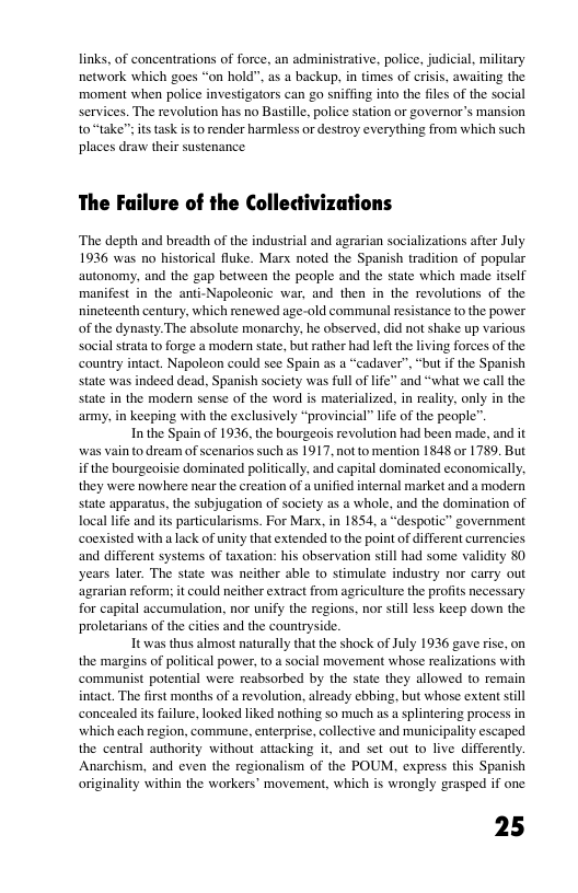 links, of concentrations of force, an administrative, police, judicial, military network which goes “on hold”. as a backup, in times of crisis, awaiting the moment when police investigators can go sniffing into the files of the social services. The revolution has no Bastille, police station or governor’s mansion sitstask is o render harmless or destroy everything from which such places draw their sustenance  The Failure of the Colledtivizations  ‘The depth and breadth of the industrial and agrarian socializations after July 1936 was no historical fluke. Marx noted the Spanish tradition of popular autonomy, and the gap between the people and the state which made itself manifest in the anti-Napoleonic war, and then in the revolutions of the nineteenth century, which renewed age-old communal resistance to the power of the dynasty The absolute monarchy, he observed, did not shake up various social strata 1o forge a modern state, but rather had left the living forces of the country intact. Napoleon could see Spain as a “cadaver”, “but if the Spanish state was indeed dead, Spanish society was full of life” and “what we call the state in the modern sense of the word is materialized, in reality, only in the army, in keeping with the exclusively “provincial” lfe of the people”  In the Spain of 1936, the bourgeois revolution had been made, and it was vain to dream of scenarios such as 1917, not to mention 1848 or 1789. But if the bourgeoisie dominated politically, and capital dominated economically, they were nowhere near the creation of a unified internal market and a modern state apparatus, the subjugation of society as a whole, and the domination of local life and its particularisms. For Marx, in 1854, a “despotic” government coexisted with a lack of unity that extended to the point of different currenci and different systems of taxation: his observation still had some validity 80 years later. The state was neither able to stimulate industry nor carry out ‘agrarian reform: it could neither extract from agriculture the profits necessary for capital accumulation, nor unify the regions, nor still less keep down the proletarians of the cities and the countryside.  It was thus almost naturally that the shock of July 1936 gave rise, on the margins of political power, 10 a social movement whose realizations with communist potential were reabsorbed by the state they allowed to remain intact. The first months of a revolution, already ebbing. but whose extent still concealed i failure, looked liked nothing so much as a splintering process in which each region, commune, enterprise, collective and municipality escaped the central authority without attacking it, and set out 1o live differently. Anarchism, and even the regionalism of the POUM, express this Spanish originality within the workers’ movement, which is wrongly grasped if one.  25  